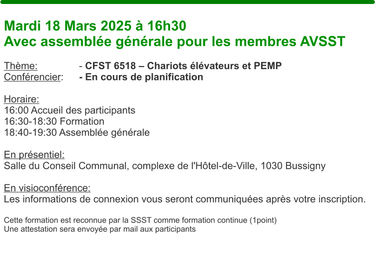 Mardi 18 Mars 2025  16h30 Avec assemble gnrale pour les membres AVSST  Thme: 			- CFST 6518  Chariots lvateurs et PEMP Confrencier: 	- En cours de planification  Horaire:  16:00 Accueil des participants 16:30-18:30 Formation 18:40-19:30 Assemble gnrale  En prsentiel:Salle du Conseil Communal, complexe de l'Htel-de-Ville, 1030 Bussigny  En visioconfrence: Les informations de connexion vous seront communiques aprs votre inscription.  Cette formation est reconnue par la SSST comme formation continue (1point) Une attestation sera envoye par mail aux participants