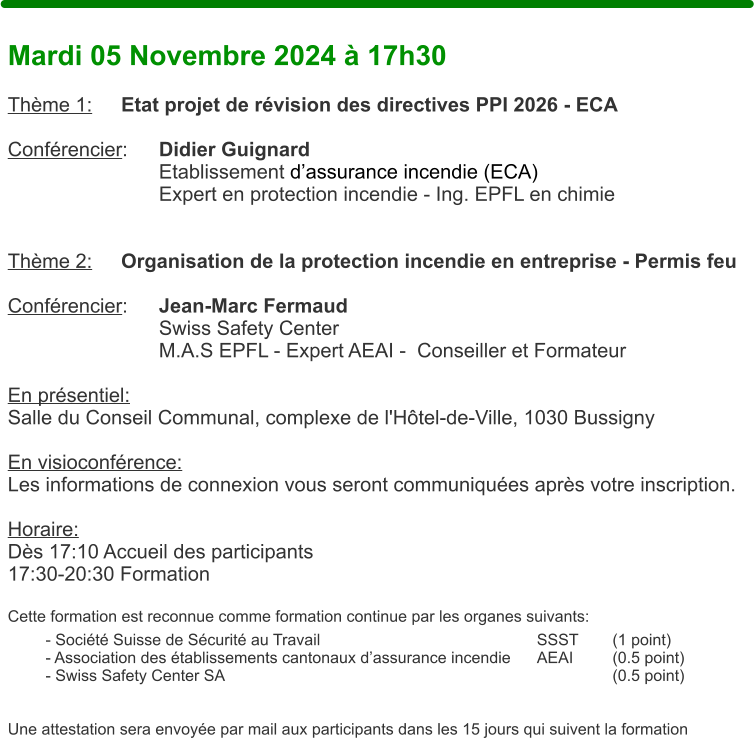 Mardi 05 Novembre 2024  17h30  Thme 1:	Etat projet de rvision des directives PPI 2026 - ECA  Confrencier: 	Didier Guignard Etablissement dassurance incendie (ECA) Expert en protection incendie - Ing. EPFL en chimie   Thme 2:	Organisation de la protection incendie en entreprise - Permis feu   Confrencier: 	Jean-Marc Fermaud Swiss Safety Center M.A.S EPFL - Expert AEAI -  Conseiller et Formateur  En prsentiel: Salle du Conseil Communal, complexe de l'Htel-de-Ville, 1030 Bussigny  En visioconfrence: Les informations de connexion vous seront communiques aprs votre inscription.  Horaire:  Ds 17:10 Accueil des participants17:30-20:30 Formation  Cette formation est reconnue comme formation continue par les organes suivants:  - Socit Suisse de Scurit au Travail 						SSST	(1 point) - Association des tablissements cantonaux dassurance incendie	AEAI		(0.5 point) - Swiss Safety Center SA											(0.5 point)   Une attestation sera envoye par mail aux participants dans les 15 jours qui suivent la formation