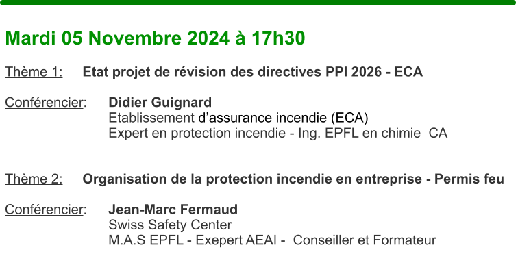 Mardi 05 Novembre 2024  17h30  Thme 1:	Etat projet de rvision des directives PPI 2026 - ECA  Confrencier: 	Didier Guignard Etablissement dassurance incendie (ECA) Expert en protection incendie - Ing. EPFL en chimie  CA   Thme 2:	Organisation de la protection incendie en entreprise - Permis feu   Confrencier: 	Jean-Marc Fermaud Swiss Safety Center M.A.S EPFL - Exepert AEAI -  Conseiller et Formateur