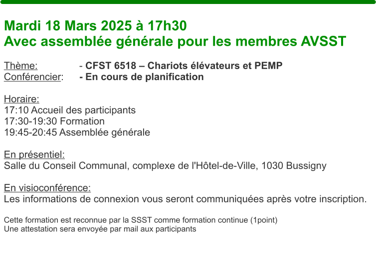 Mardi 18 Mars 2025  17h30 Avec assemble gnrale pour les membres AVSST  Thme: 			- CFST 6518  Chariots lvateurs et PEMP Confrencier: 	- En cours de planification  Horaire:  17:10 Accueil des participants 17:30-19:30 Formation 19:45-20:45 Assemble gnrale  En prsentiel:Salle du Conseil Communal, complexe de l'Htel-de-Ville, 1030 Bussigny  En visioconfrence: Les informations de connexion vous seront communiques aprs votre inscription.  Cette formation est reconnue par la SSST comme formation continue (1point) Une attestation sera envoye par mail aux participants