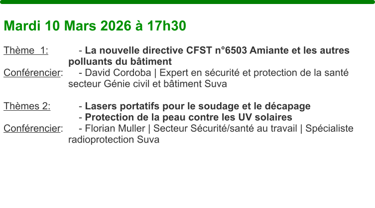 Mardi 10 Mars 2026 � 17h30  Th�me  1:		- La nouvelle directive CFST n�6503 Amiante et les autres    polluants du b�timent Conf�rencier: 	- David Cordoba | Expert en s�curit� et protection de la sant�    secteur G�nie civil et b�timent Suva  Th�mes 2:		- Lasers portatifs pour le soudage et le d�capage - Protection de la peau contre les UV solaires Conf�rencier: 	- Florian Muller | Secteur S�curit�/sant� au travail | Sp�cialiste     radioprotection Suva