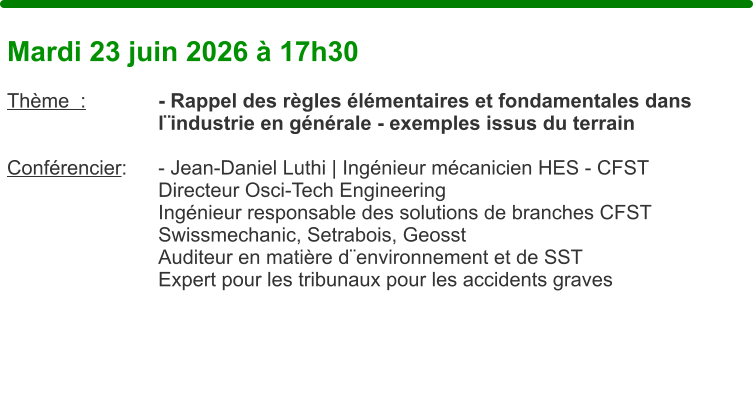Mardi 23 juin 2026 � 17h30  Th�me  :		- Rappel des r�gles �l�mentaires et fondamentales dans l�industrie en g�n�rale - exemples issus du terrain  Conf�rencier: 	- Jean-Daniel Luthi | Ing�nieur m�canicien HES - CFST Directeur Osci-Tech Engineering Ing�nieur responsable des solutions de branches CFST Swissmechanic, Setrabois, Geosst Auditeur en mati�re d�environnement et de SST Expert pour les tribunaux pour les accidents graves